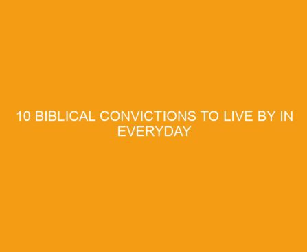 10 Biblical Convictions To Live By In Everyday Life