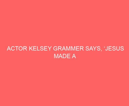 Actor Kelsey Grammer Says, ‘Jesus Made a difference in my life. That’s not anything I’ll apologize for.’
