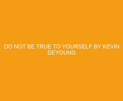 Do Not Be True to Yourself by Kevin DeYoung