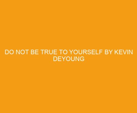 Do Not Be True to Yourself by Kevin DeYoung