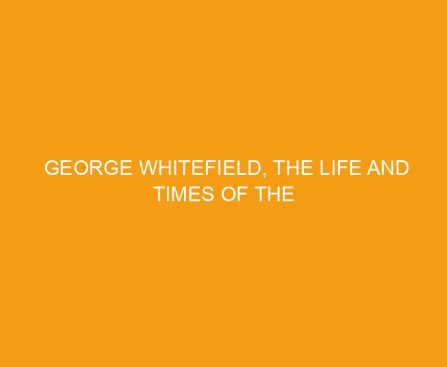 George Whitefield, The Life and Times of the Great Evangelist of the 18th Century Revival