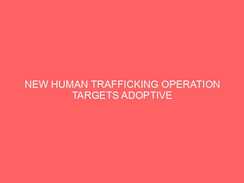New Human Trafficking Operation Targets Adoptive Families in the U.S.