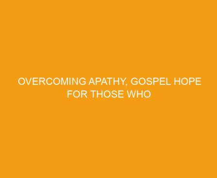 Overcoming Apathy, Gospel Hope for Those Who Struggle to Care
