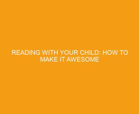 Reading With Your Child: How To Make It Awesome