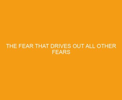 The Fear that Drives Out All Other Fears