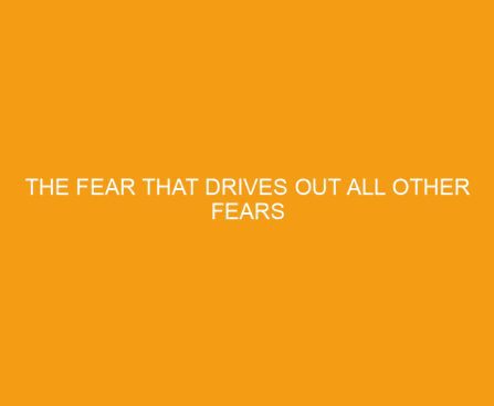 The Fear that Drives Out All Other Fears