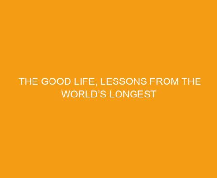 The Good Life, Lessons from the World’s Longest Scientific Study of Happiness