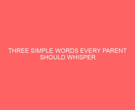 Three Simple Words Every Parent Should Whisper When the Worries of the World Creep In