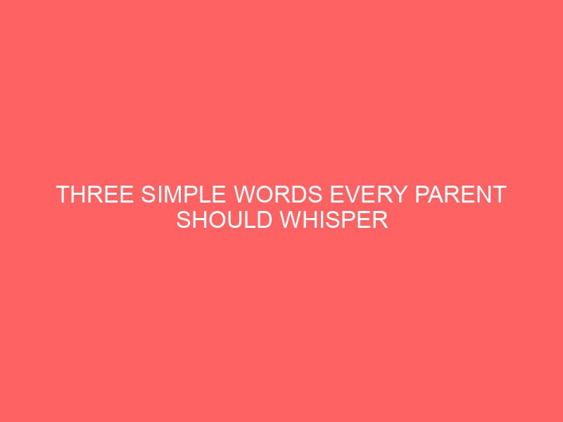 Three Simple Words Every Parent Should Whisper When the Worries of the World Creep In