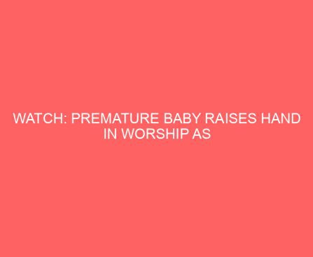 WATCH: Premature Baby Raises Hand in Worship as Father Sings in the NICU