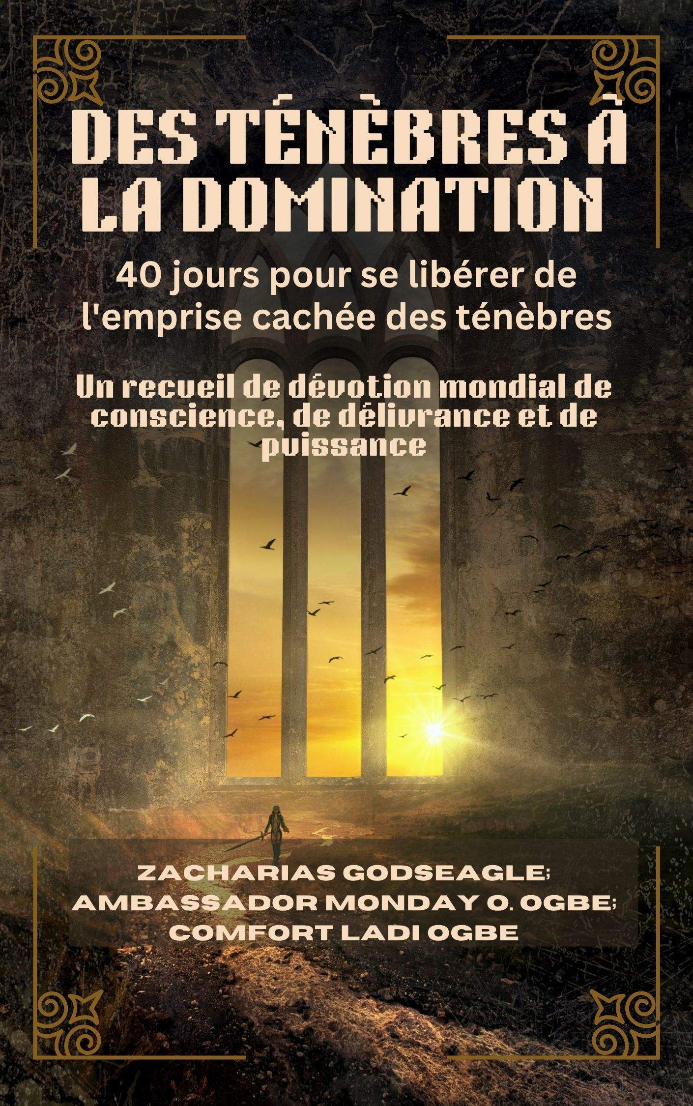 DES TÉNÈBRES À LA DOMINATION : 40 jours pour se libérer de l'emprise cachée des ténèbres – Un recueil de dévotion mondial de conscience, de délivrance et de puissance Pour les individus, les familles et les nations prêts à être libres Par Zacharias Godseagle; Ambassador Monday O. Ogbe and Comfort Ladi Ogbe 1 DES TÉNÈBRES À LA DOMINATION : 40 jours pour se libérer de l'emprise cachée des ténèbres – Un recueil de dévotion mondial de conscience, de délivrance et de puissance Pour les individus, les familles et les nations prêts à être libres Par Zacharias Godseagle; Ambassador Monday O. Ogbe and Comfort Ladi Ogbe